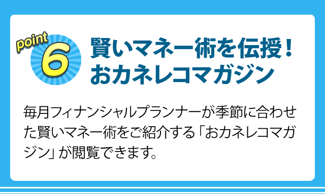 point6 賢いマネー術を伝授！おカネレコマガジン 毎月フィナンシャルプランナーが季節に合わせた賢いマネー術をご紹介する「おカネレコマガジン」が閲覧できます。見逃した方のために、バックナンバーもご用意しています。