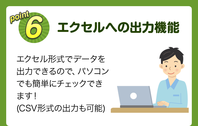 point6 エクセルへの出力機能 エクセル形式でデータを出力できるので、パソコンでも簡単にチェックできます！(CSV形式の出力も可能)