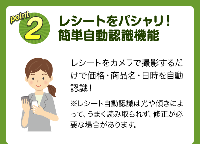 point2 レシートをパシャリ！簡単自動認識機能 レシートをカメラで撮影するだけで価格・商品名・日時を自動認識！※レシート自動認識は光や傾きによって、うまく読み取られず、修正が必要な場合があります。