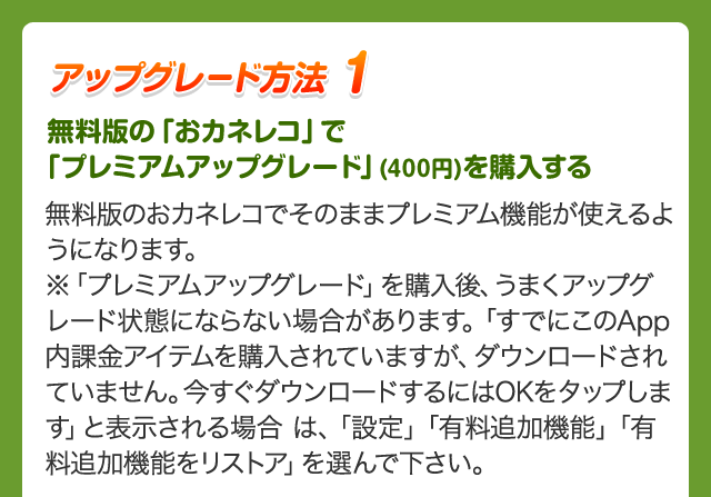 アップグレード方法 1 無料版の「おカネレコ」で「プレミアムアップグレード」(400円)を購入する 無料版のおカネレコでそのままプレミアム機能が使えるようになります。※「プレミアムアップグレード」を購入後、うまくアップグレード状態にならない場合があります。「すでにこのApp内課金アイテムを購入されていますが、ダウンロードされていません。今すぐダウンロードするにはOKをタップします」と表示される場合 は、「設定」「有料追加機能」「有料追加機能をリストア」を選んで下さい。