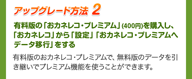 アップグレード方法 2 有料版の「おカネレコ・プレミアム」(400円)を購入し、「おカネレコ」から「設定」「おカネレコ・プレミアムへデータ移行」をする 有料版のおカネレコ・プレミアムで、無料版のデータを引き継いでプレミアム機能を使うことができます。