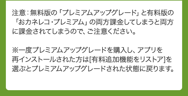 注意：無料版の「プレミアムアップグレード」と有料版の「おカネレコ・プレミアム」の両方課金してしまうと両方に課金されてしまうので、ご注意ください。※一度プレミアムアップグレードを購入し、アプリを再インストールされた方は[有料追加機能をリストア]を選ぶとプレミアムアップグレードされた状態に戻ります。
