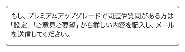 もし、プレミアムアップグレードで問題や質問がある方は「設定」「ご意見ご要望」から詳しい内容を記入し、メールを送信してください。